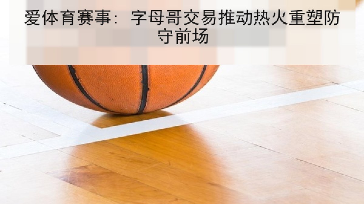 爱体育赛事: 字母哥交易推动热火重塑防守前场