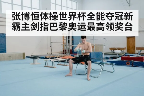 张博恒体操世界杯全能夺冠新霸主剑指巴黎奥运最高领奖台