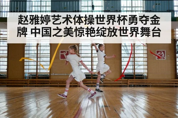 赵雅婷艺术体操世界杯勇夺金牌 中国之美惊艳绽放世界舞台
